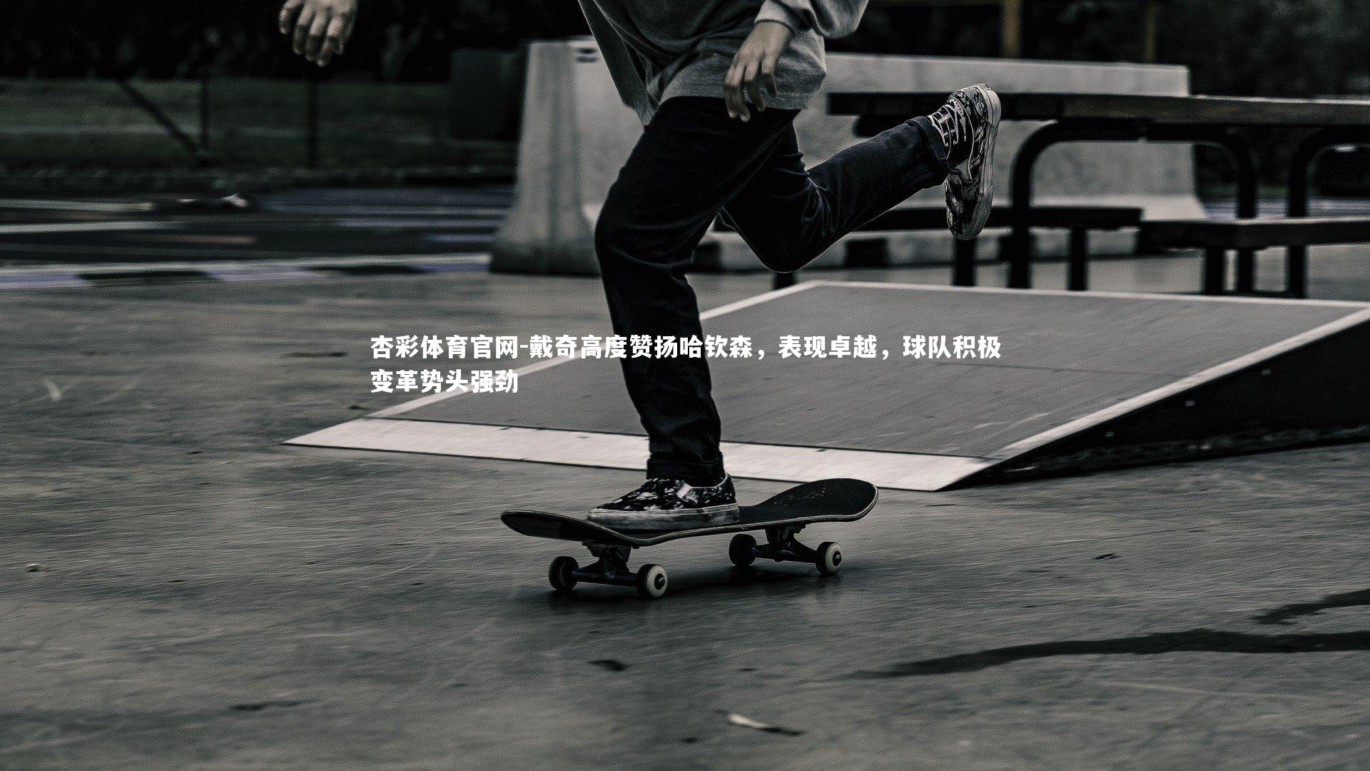 戴奇高度赞扬哈钦森，表现卓越，球队积极变革势头强劲